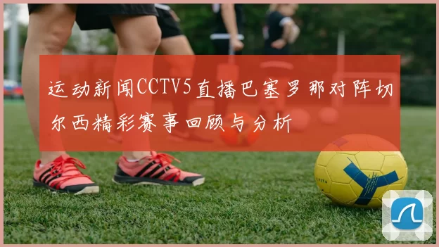 运动新闻CCTV5直播巴塞罗那对阵切尔西精彩赛事回顾与分析