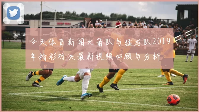 今天体育新闻火箭队与猛龙队2019年精彩对决最新视频回顾与分析