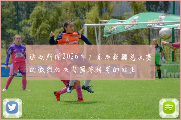 运动新闻2026年广东与新疆总决赛的激烈对决与篮球传奇的诞生