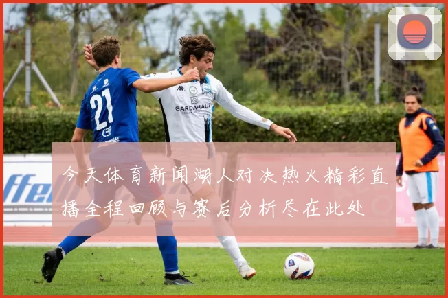 今天体育新闻湖人对决热火精彩直播全程回顾与赛后分析尽在此处