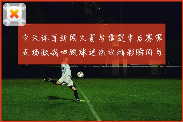 今天体育新闻火箭与雷霆季后赛第五场激战回顾球迷热议精彩瞬间与关键时刻