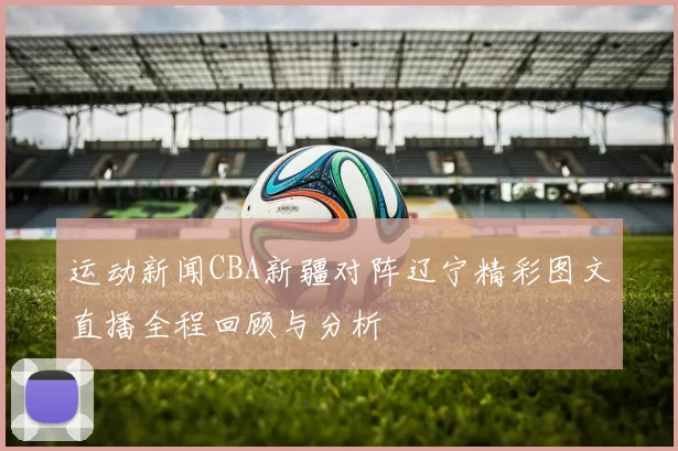运动新闻CBA新疆对阵辽宁精彩图文直播全程回顾与分析