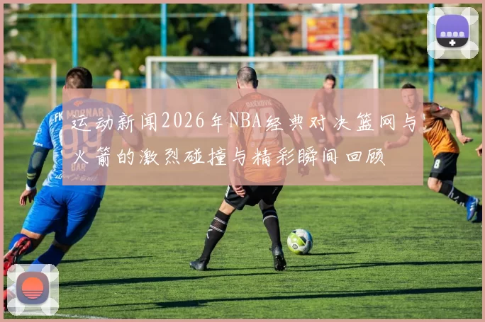 运动新闻2026年NBA经典对决篮网与火箭的激烈碰撞与精彩瞬间回顾